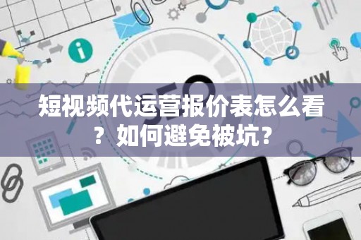 短视频代运营报价表怎么看？如何避免被坑？