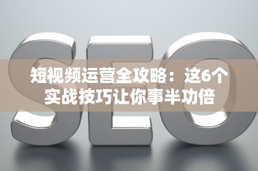 短视频运营全攻略：这6个实战技巧让你事半功倍